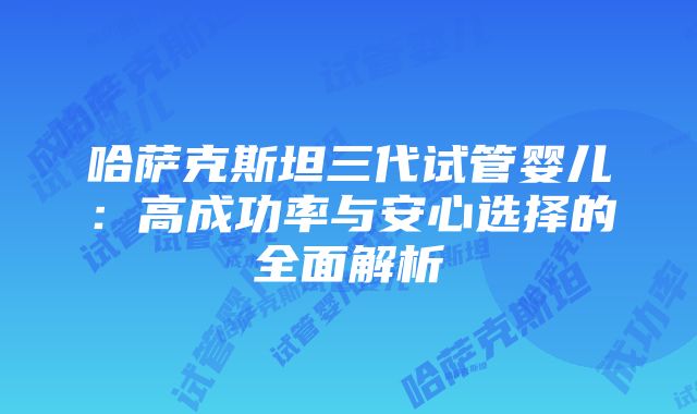 哈萨克斯坦三代试管婴儿：高成功率与安心选择的全面解析