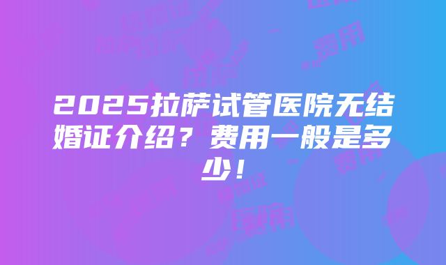 2025拉萨试管医院无结婚证介绍？费用一般是多少！