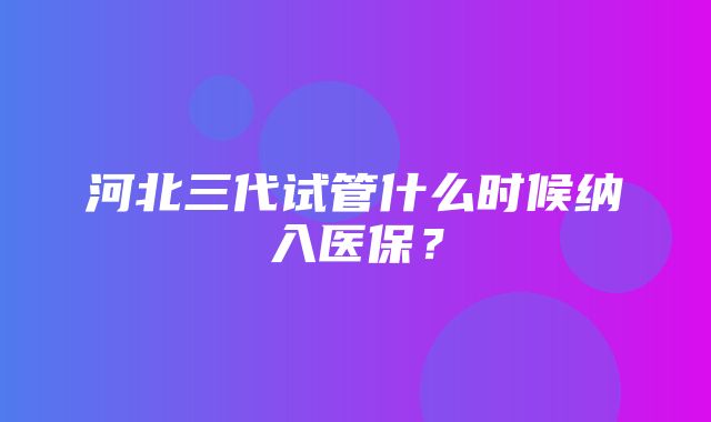 河北三代试管什么时候纳入医保？