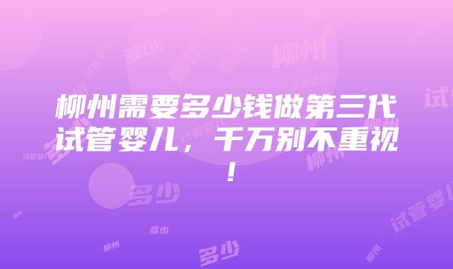 柳州需要多少钱做第三代试管婴儿，千万别不重视！