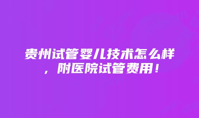 贵州试管婴儿技术怎么样，附医院试管费用！