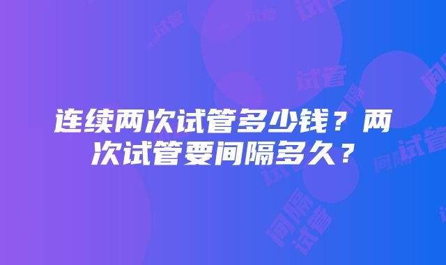 连续两次试管多少钱？两次试管要间隔多久？