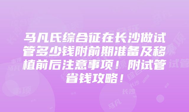 马凡氏综合征在长沙做试管多少钱附前期准备及移植前后注意事项！附试管省钱攻略！