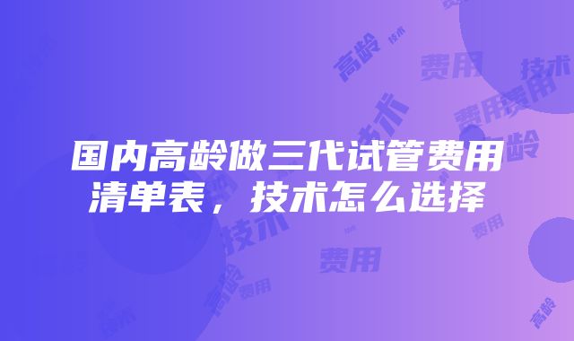 国内高龄做三代试管费用清单表，技术怎么选择