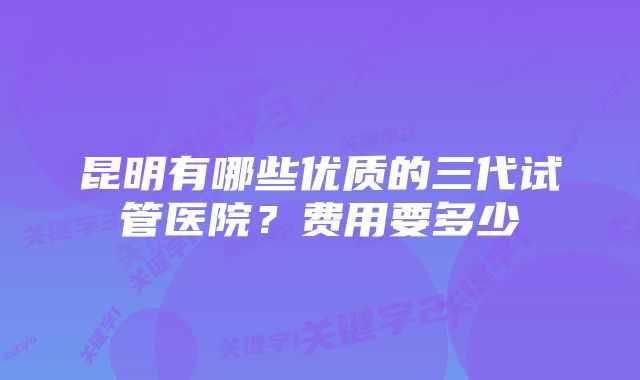 昆明有哪些优质的三代试管医院？费用要多少