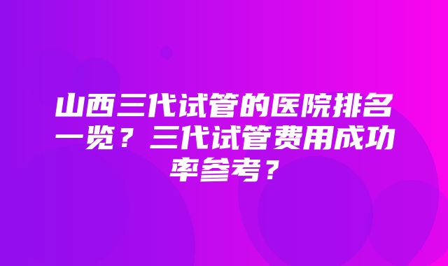 山西三代试管的医院排名一览？三代试管费用成功率参考？