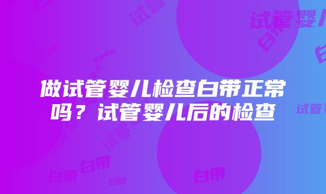 做试管婴儿检查白带正常吗？试管婴儿后的检查