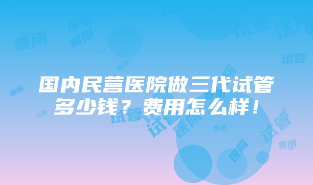 国内民营医院做三代试管多少钱？费用怎么样！