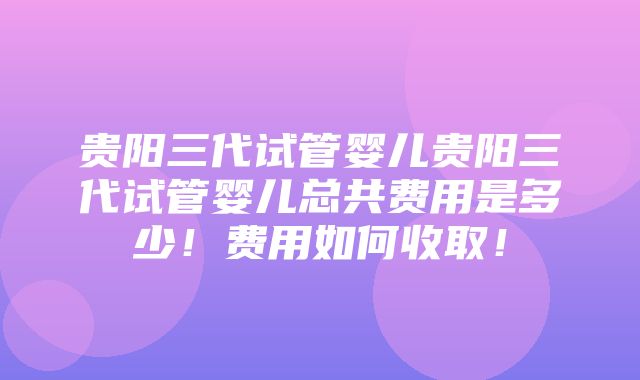 贵阳三代试管婴儿贵阳三代试管婴儿总共费用是多少！费用如何收取！