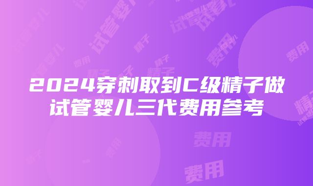 2024穿刺取到C级精子做试管婴儿三代费用参考