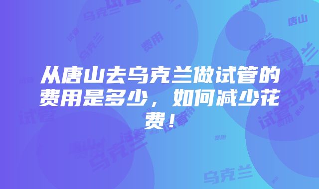 从唐山去乌克兰做试管的费用是多少，如何减少花费！