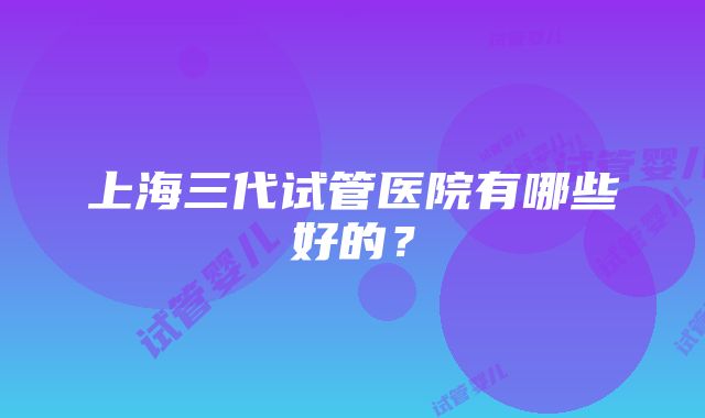 上海三代试管医院有哪些好的？