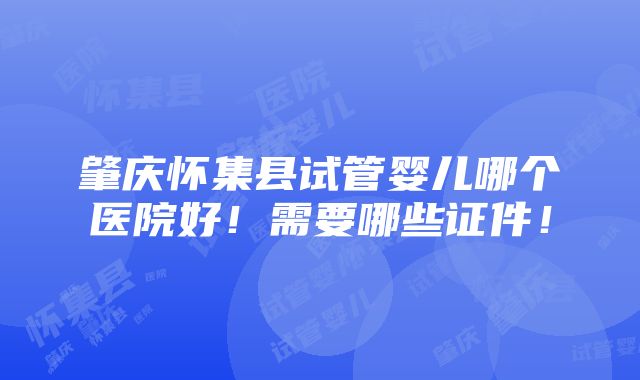 肇庆怀集县试管婴儿哪个医院好！需要哪些证件！