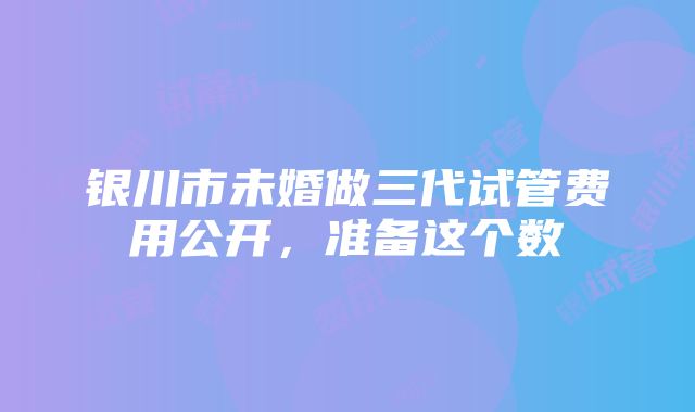 银川市未婚做三代试管费用公开，准备这个数