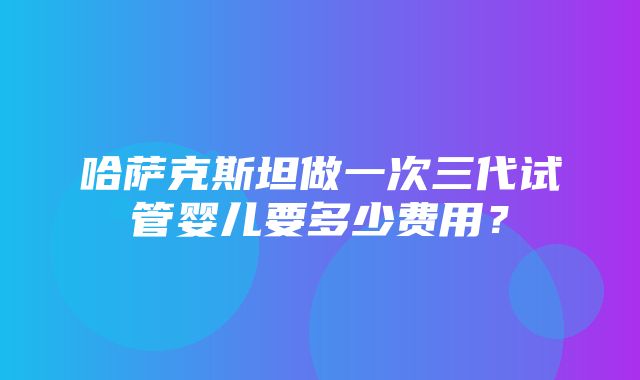 哈萨克斯坦做一次三代试管婴儿要多少费用？