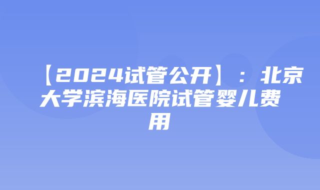 【2024试管公开】：北京大学滨海医院试管婴儿费用