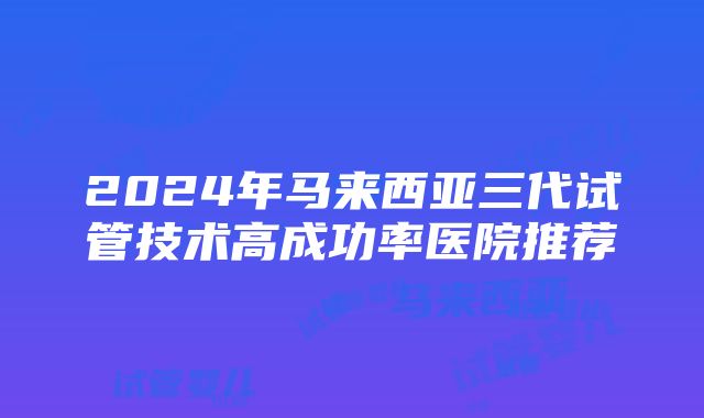 2024年马来西亚三代试管技术高成功率医院推荐