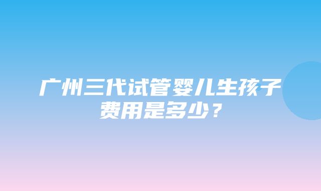 广州三代试管婴儿生孩子费用是多少？