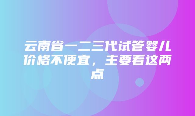 云南省一二三代试管婴儿价格不便宜，主要看这两点