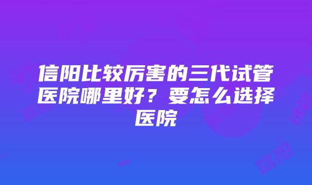 信阳比较厉害的三代试管医院哪里好？要怎么选择医院