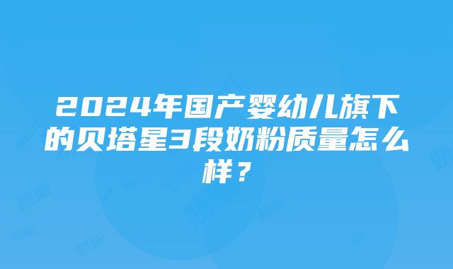 2024年国产婴幼儿旗下的贝塔星3段奶粉质量怎么样？