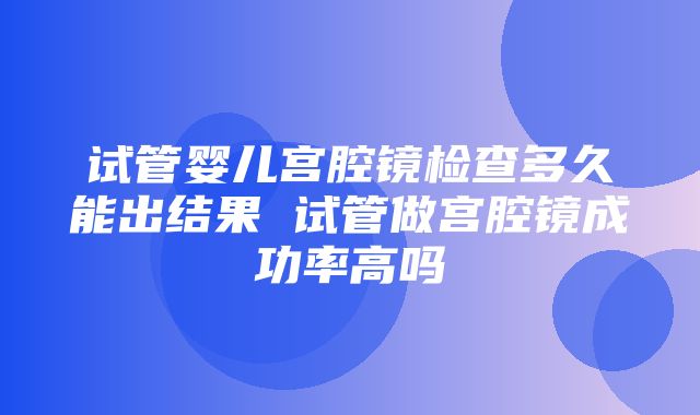 试管婴儿宫腔镜检查多久能出结果 试管做宫腔镜成功率高吗