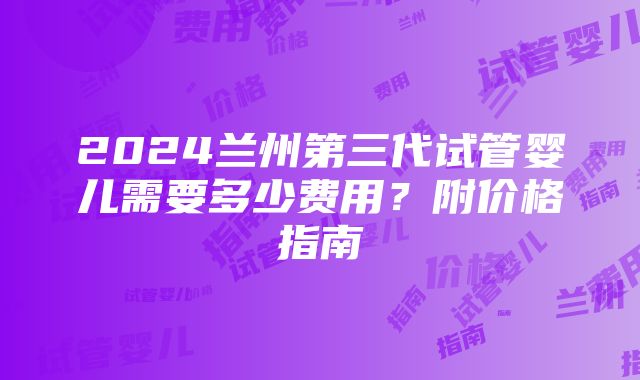 2024兰州第三代试管婴儿需要多少费用？附价格指南