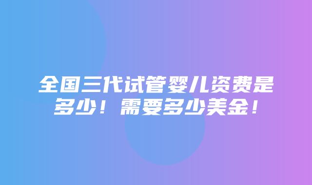 全国三代试管婴儿资费是多少！需要多少美金！