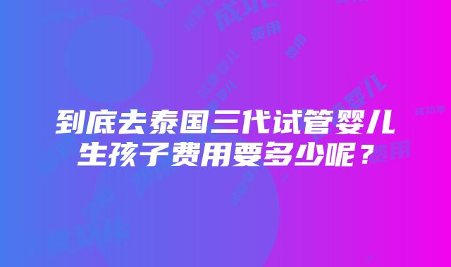 到底去泰国三代试管婴儿生孩子费用要多少呢？