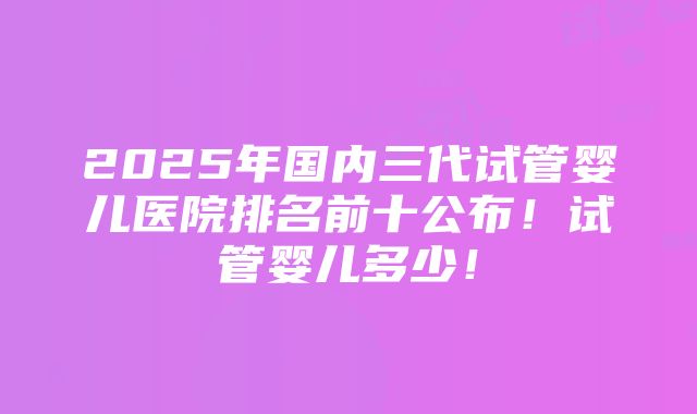 2025年国内三代试管婴儿医院排名前十公布！试管婴儿多少！