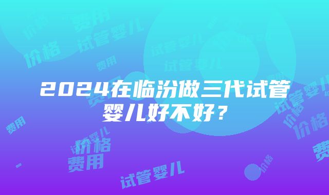 2024在临汾做三代试管婴儿好不好？