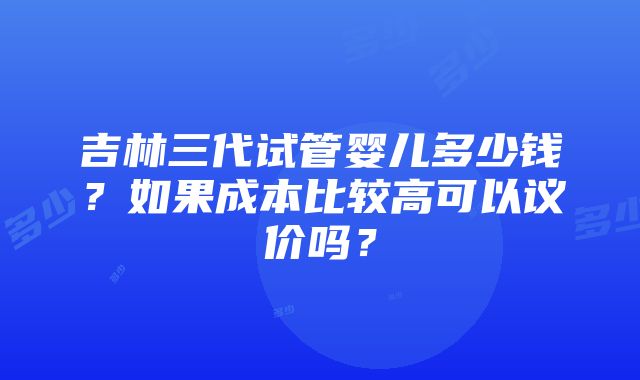 吉林三代试管婴儿多少钱？如果成本比较高可以议价吗？