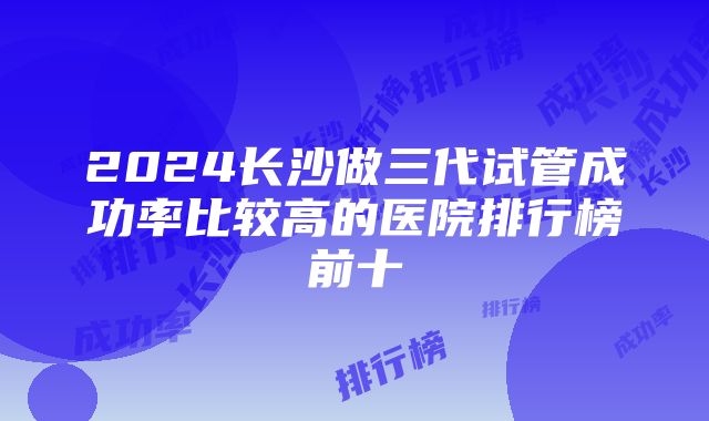 2024长沙做三代试管成功率比较高的医院排行榜前十