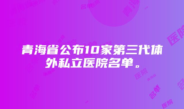 青海省公布10家第三代体外私立医院名单。