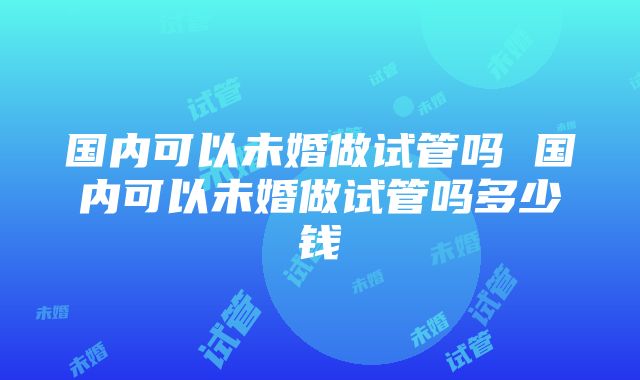 国内可以未婚做试管吗 国内可以未婚做试管吗多少钱