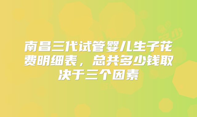 南昌三代试管婴儿生子花费明细表，总共多少钱取决于三个因素