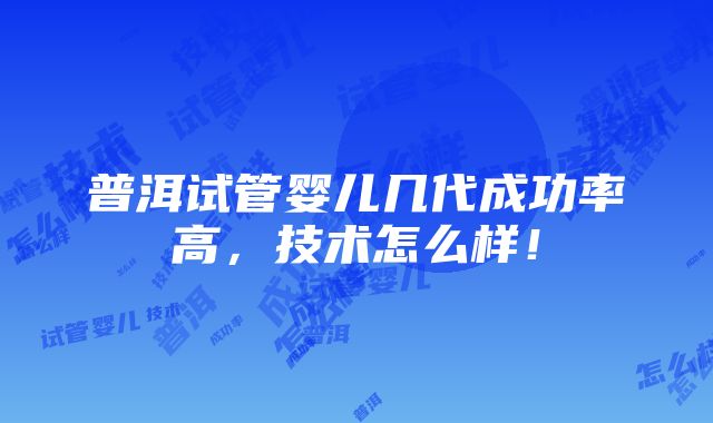 普洱试管婴儿几代成功率高，技术怎么样！