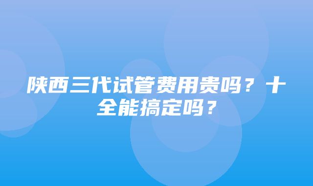 陕西三代试管费用贵吗？十全能搞定吗？