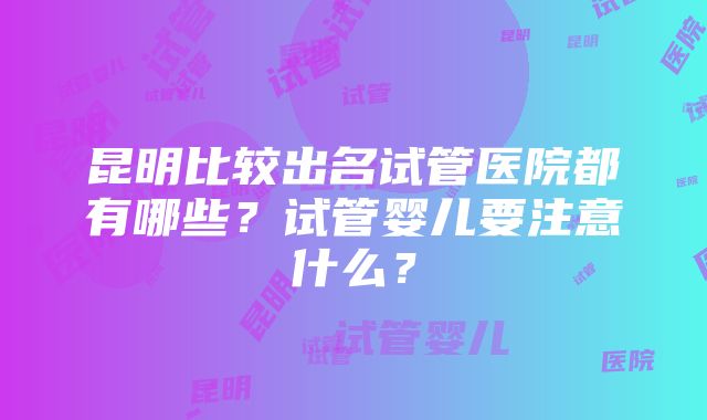 昆明比较出名试管医院都有哪些？试管婴儿要注意什么？