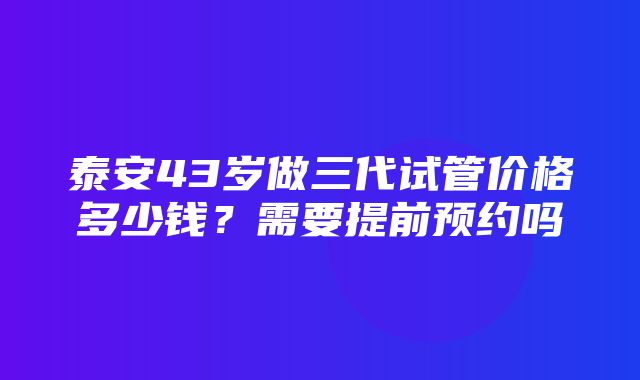 泰安43岁做三代试管价格多少钱？需要提前预约吗