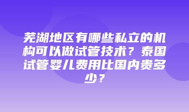 芜湖地区有哪些私立的机构可以做试管技术？泰国试管婴儿费用比国内贵多少？