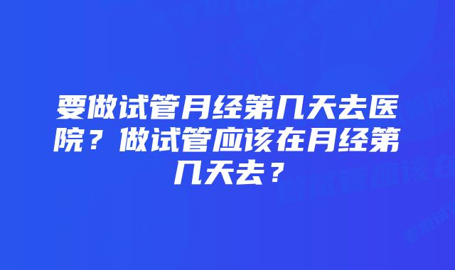 要做试管月经第几天去医院？做试管应该在月经第几天去？