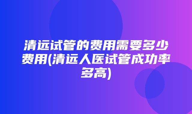 清远试管的费用需要多少费用(清远人医试管成功率多高)