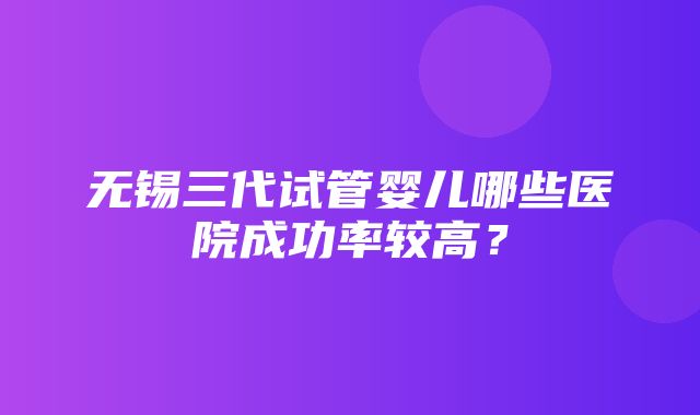 无锡三代试管婴儿哪些医院成功率较高？