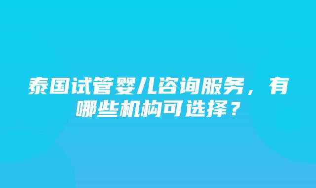 泰国试管婴儿咨询服务，有哪些机构可选择？