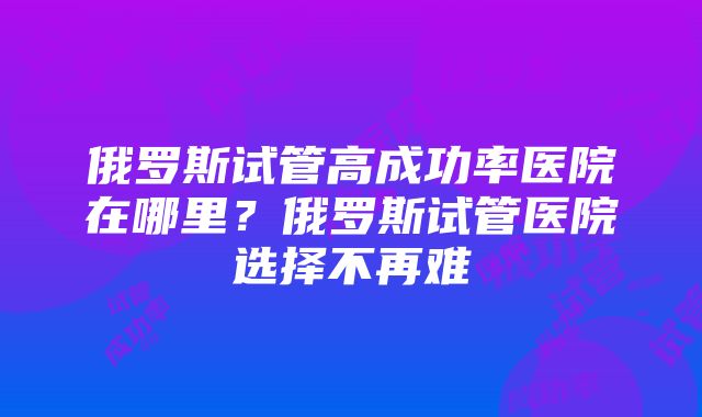 俄罗斯试管高成功率医院在哪里？俄罗斯试管医院选择不再难