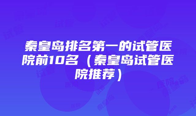 秦皇岛排名第一的试管医院前10名（秦皇岛试管医院推荐）