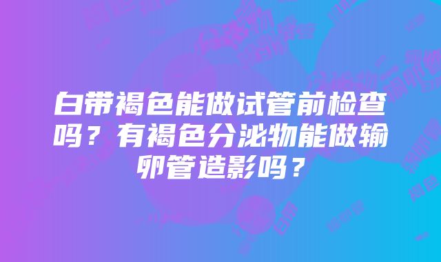 白带褐色能做试管前检查吗？有褐色分泌物能做输卵管造影吗？