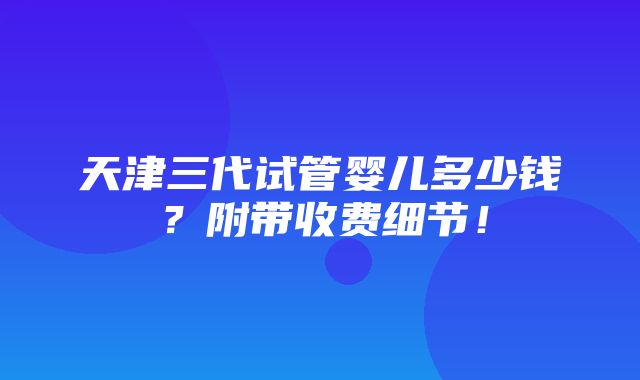 天津三代试管婴儿多少钱？附带收费细节！