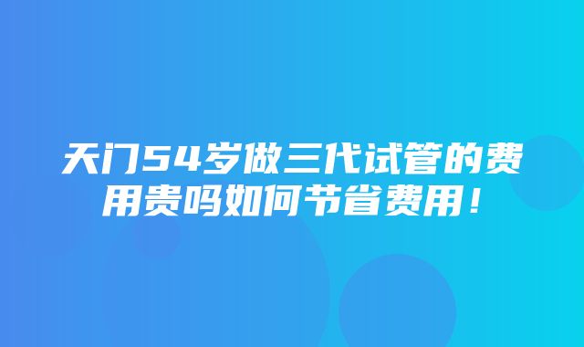 天门54岁做三代试管的费用贵吗如何节省费用！